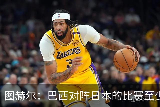 图赫尔：巴西对阵日本的比赛至少是四分之一决赛级别的