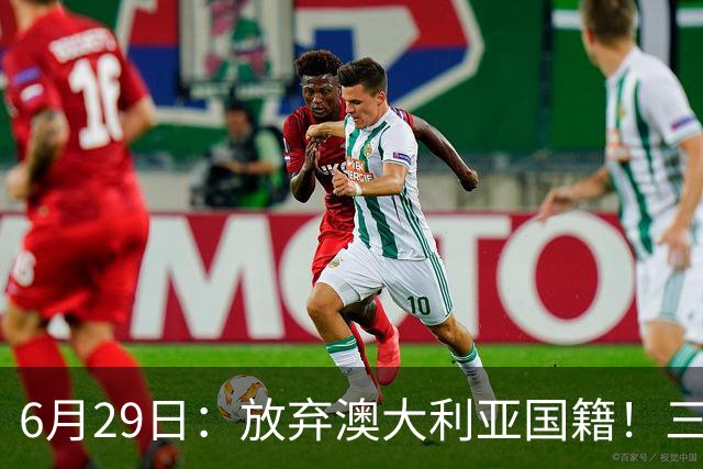 6月29日：放弃澳大利亚国籍！三位澳大利国少队核心都将入籍为中国男足出战
